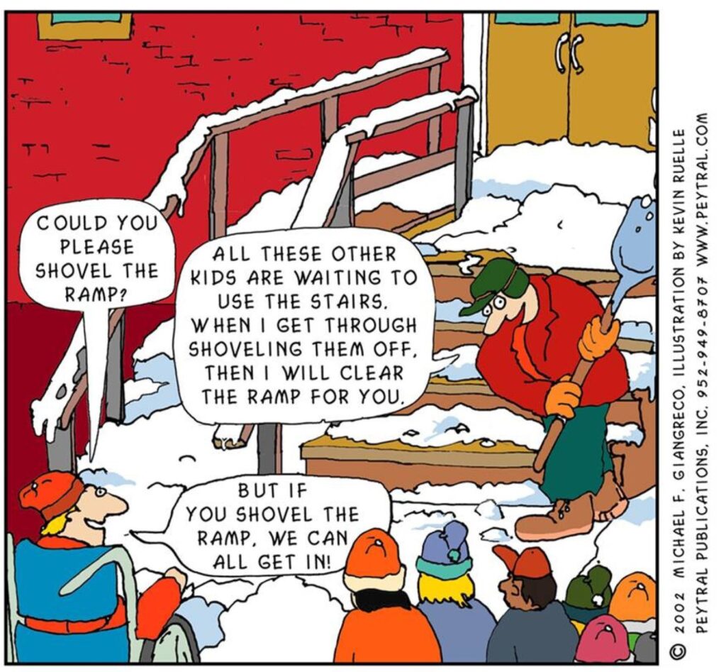 Cartoon by Kevin Ruelle, of a snowy scene outside a school. A group of school children are waiting to get in and a janitor is clearing snow from the steps at the entrance. A child in a wheelchair asks “Could you please shovel the ramp?”; the janitor responds “All these other kids are waiting to use the stairs. When I get through shovelling them off, then I will clear the ramp for you.”; the child replies “But if you shovel the ramp, we can all get in!”